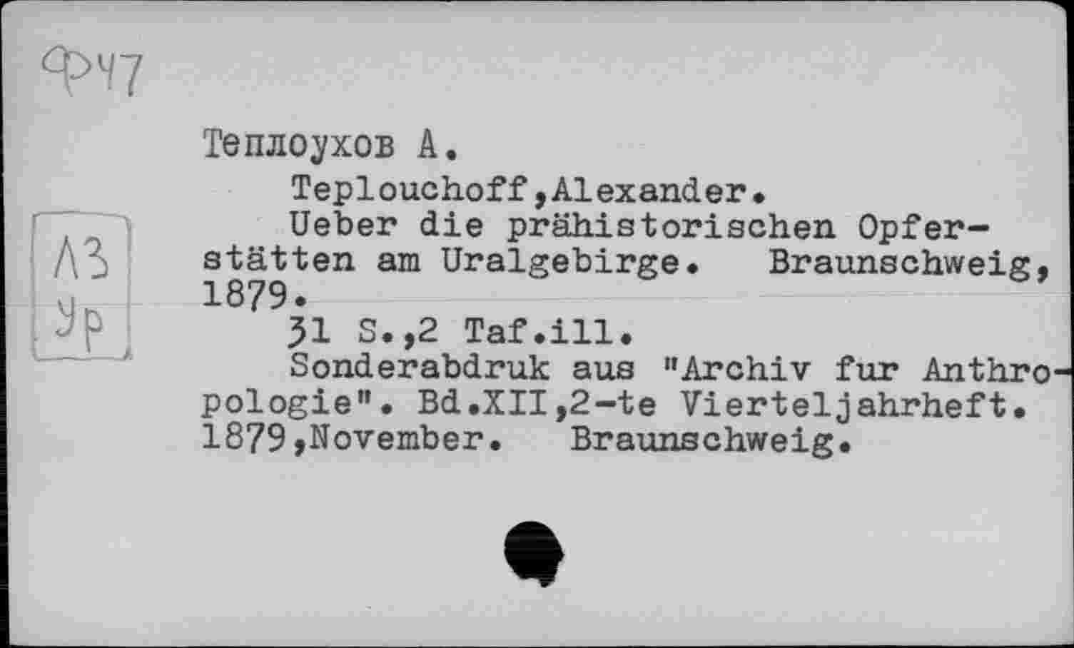 ﻿
і
Теплоухов А.
Teplouchoff,Alexander.
Ueber die prähistorischen Opferstätten am Uralgebirge. Braunschweig,
31 S.,2 Taf.ill.
Sonderabdruk aus "Archiv fur Anthro pologie". Bd.XII,2-te Vierteljahrheft. 1879»November. Braunschweig.